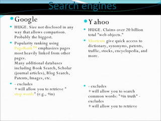Search engines Google HUGE. Size not disclosed in any way that allows comparison. Probably the biggest.  Popularity ranking using  PageRank™  emphasizes pages most heavily linked from other pages. Many additional databases including Book Search, Scholar (journal articles), Blog Search, Patents, Images, etc.  - excludes  + will allow you to retrieve &quot; stop words &quot; (e.g., +in)  Yahoo HUGE. Claims over 20 billion total &quot;web objects.&quot;  Shortcuts  give quick access to dictionary, synonyms, patents, traffic, stocks, encyclopedia, and more. - excludes   + will allow you to search common words: &quot;+in truth&quot; - excludes  + will allow you to retrieve  
