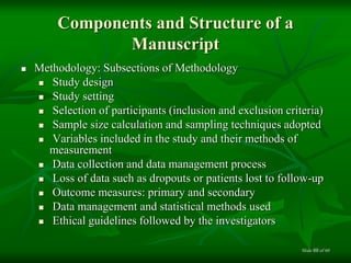 Components and Structure of a
Manuscript
 Methodology: Subsections of Methodology
 Study design
 Study setting
 Selection of participants (inclusion and exclusion criteria)
 Sample size calculation and sampling techniques adopted
 Variables included in the study and their methods of
measurement
 Data collection and data management process
 Loss of data such as dropouts or patients lost to follow-up
 Outcome measures: primary and secondary
 Data management and statistical methods used
 Ethical guidelines followed by the investigators
of 6069Slide
 