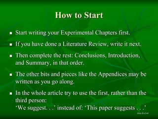 How to Start
 Start writing your Experimental Chapters first.
 If you have done a Literature Review, write it next.
 Then complete the rest: Conclusions, Introduction,
and Summary, in that order.
 The other bits and pieces like the Appendices may be
written as you go along.
 In the whole article try to use the first, rather than the
third person:
‘We suggest. . .’ instead of: ‘This paper suggests . . .’
of 608Slide
 