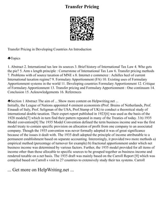 Transfer Pricing
Transfer Pricing in Developing Countries An Introduction
Topics
1. Abstract 2. International tax law its sources 3. Brief history of International Tax Law 4. Who gets
the pie? 5. Arm s length principle : Cornerstone of International Tax Law 6. Transfer pricing methods
7. Problems with of source taxation of MNE s 8. Internet e commerce : Achilles heel of current
International taxation regime? 9. Formulary Apportionment (FA) 10. Existing uses of Formulary
Apportionment systems in the world 11. Developing countries Formulary Apportionment 12. Critique
of Formulary Apportionment 13. Transfer pricing and Formulary Apportionment : One continuum 14.
Conclusion 15. Acknowledgements 16. References
Section 1 Abstract The aim of ... Show more content on Helpwriting.net ...
Initially, the League of Nations appointed 4 eminent economists (Prof. Bruins of Netherlands, Prof.
Einaudi of Italy, Prof. Seligman of the USA, Prof.Stamp of UK) to conduct a theoretical study of
international double taxation. Their expert report published in 1923[6] was used as the basis of the
1928 models[7] which in turn find their pattern repeated in many of the Treaties of today. 3.b) 1935
Model convention[8] The 1935 Model Convention defined the term business income and was the first
model treaty to contain specific provision on allocation of profit from one company to an associated
company. Though the 1935 convention was never formally adopted it was of great significance
because of the issues it dealt with. The 1935 draft adopted the principle of income attributable to a
permanent establishment based on separate accounting. Interestingly, it provided two more methods a)
empirical method (percentage of turnover for example) b) fractional apportionment under which net
business income was determined by various factors. Further, the 1935 model provided for all items of
income other than those allocable to specific sources to be grouped together as business income and
rendered taxable on a net basis. The 1935 draft was mainly based on the Carroll Report [9] which was
compiled based on Carroll s visit to 27 countries to extensively study their tax systems. Carroll
... Get more on HelpWriting.net ...
 