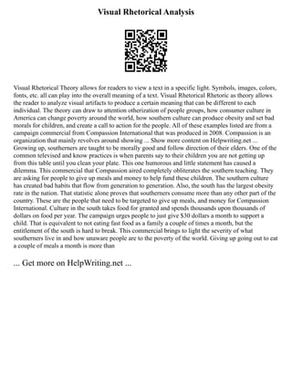 Visual Rhetorical Analysis
Visual Rhetorical Theory allows for readers to view a text in a specific light. Symbols, images, colors,
fonts, etc. all can play into the overall meaning of a text. Visual Rhetorical Rhetoric as theory allows
the reader to analyze visual artifacts to produce a certain meaning that can be different to each
individual. The theory can draw to attention otherization of people groups, how consumer culture in
America can change poverty around the world, how southern culture can produce obesity and set bad
morals for children, and create a call to action for the people. All of these examples listed are from a
campaign commercial from Compassion International that was produced in 2008. Compassion is an
organization that mainly revolves around showing ... Show more content on Helpwriting.net ...
Growing up, southerners are taught to be morally good and follow direction of their elders. One of the
common televised and know practices is when parents say to their children you are not getting up
from this table until you clean your plate. This one humorous and little statement has caused a
dilemma. This commercial that Compassion aired completely obliterates the southern teaching. They
are asking for people to give up meals and money to help fund these children. The southern culture
has created bad habits that flow from generation to generation. Also, the south has the largest obesity
rate in the nation. That statistic alone proves that southerners consume more than any other part of the
country. These are the people that need to be targeted to give up meals, and money for Compassion
International. Culture in the south takes food for granted and spends thousands upon thousands of
dollars on food per year. The campaign urges people to just give $30 dollars a month to support a
child. That is equivalent to not eating fast food as a family a couple of times a month, but the
entitlement of the south is hard to break. This commercial brings to light the severity of what
southerners live in and how unaware people are to the poverty of the world. Giving up going out to eat
a couple of meals a month is more than
... Get more on HelpWriting.net ...
 