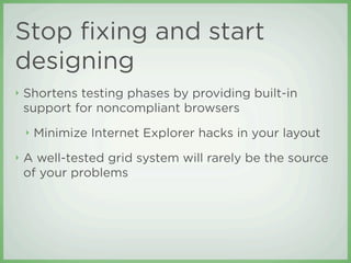 Stop ﬁxing and start
designing
‣   Shortens testing phases by providing built-in
    support for noncompliant browsers
    ‣   Minimize Internet Explorer hacks in your layout
‣   A well-tested grid system will rarely be the source
    of your problems
 
