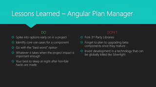 Lessons Learned – Angular Plan Manager
DO
 Spike into options early on in a project
 Identify core use cases for a component
 Go with the “best worst” option
 Whatever it takes when the project impact is
important enough
 Your best to sleep at night after horrible
hacks are made
DON’T
 Fork 3rd Party Libraries
 Forget to plan to upgrading beta
components once they mature
 Invest development in a technology that can
be globally killed like Silverlight
 