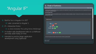 “Angular IF”
 Built for fun in Angular 4 in 2017
 Later converted to Angular 5
 IF = Interactive Fiction
 i.e. Zork, Enchanter, The Lurking Horror, Wishbringer
 A modern web development take on a childhood
and early adult hobby of mine
 Intended to practice larger application
development using TypeScript
 