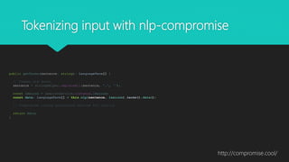 Tokenizing input with nlp-compromise
public getTerms(sentence: string): LanguageTerm[] {
// Commas are death.
sentence = StringHelper.replaceAll(sentence, ',', '');
const lexicon = LexiconService.instance.lexicon;
const data: LanguageTerm[] = this.nlp(sentence, lexicon).terms().data();
// Compromise casing workaround omitted for clarity
return data;
}
http://compromise.cool/
 