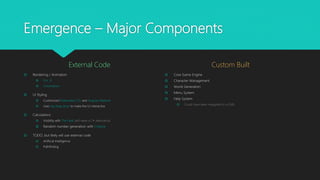 Emergence – Major Components
External Code
 Rendering / Animation
 Pixi .JS
 Chromatism
 UI Styling
 Customized Materialize CSS and Angular Material
 Uses ng-drag-drop to make the UI interactive
 Calculations
 Visibility with The Field (will need a C# alternative)
 Random number generation with Chance
 TODO, but likely will use external code
 Artificial Intelligence
 Pathfinding
Custom Built
 Core Game Engine
 Character Management
 World Generation
 Menu System
 Help System
 Could have been relegated to a CMS
 