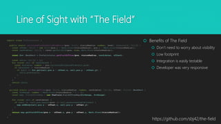Line of Sight with “The Field”
export class FovCalculator {
public static calculateVisibleCellsFromPoint(pos: Point, visionRadius: number, level: GameLevel): Cell[] {
const offset: Point = new Point(pos.x - Math.floor(visionRadius), pos.y - Math.floor(visionRadius));
const candidates: Cell[] = level.getCellGrid(pos, true, Math.floor(visionRadius));
const fov: MaskRect = FovCalculator.getFieldOfView(pos, visionRadius, candidates, offset);
const cells: Cell[] = [];
for (const cell of candidates) {
const distance: number = pos.calculateDistanceFrom(cell.pos);
if (distance <= visionRadius) {
if (cell && fov.get(cell.pos.x - offset.x, cell.pos.y - offset.y)) {
cells.push(cell);
}
}
}
return cells;
}
private static getFieldOfView(pos: Point, visionRadius: number, candidates: Cell[], offset: Point): MaskRect {
const fovRange: number = Math.floor(visionRadius * 2 + 1);
const map: FieldOfViewMap = new TheField.FieldOfViewMap(fovRange, fovRange);
for (const cell of candidates) {
if (cell && !cell.pos.equals(pos) && cell.generatesSightBlocker) {
map.addBody(cell.pos.x - offset.x, cell.pos.y - offset.y);
}
}
return map.getFieldOfView(pos.x - offset.x, pos.y - offset.y, Math.floor(visionRadius));
}
}
 Benefits of The Field
 Don’t need to worry about visibility
 Low footprint
 Integration is easily testable
 Developer was very responsive
https://github.com/sbj42/the-field
 