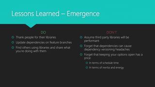 Lessons Learned – Emergence
DO
 Thank people for their libraries
 Update dependencies on feature branches
 Find others using libraries and share what
you’re doing with them
DON’T
 Assume third party libraries will be
performant
 Forget that dependencies can cause
dependency versioning headaches
 Forget that keeping your options open has a
price
 In terms of schedule time
 In terms of inertia and energy
 