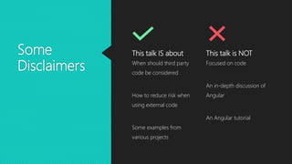 Some
Disclaimers
This talk IS about
When should third party
code be considered
How to reduce risk when
using external code
Some examples from
various projects
This talk is NOT
Focused on code
An in-depth discussion of
Angular
An Angular tutorial
 
