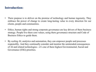 Introduction:
• There purpose is to deliver on the promise of technology and human ingenuity. They
embrace the power of change to create long-lasting value in every direction for our
clients, people and communities.
• Ethics, human rights and strong corporate governance are key drivers of there business
strategy. People live there core values, using there governance structure and Code of
Business Ethics to guide them.
• By scaling AI, analytics and automation, they can empower people and processes
responsibly. And they continually consider and monitor the unintended consequences
of AI and related technologies—it’s one of there highest Environmental, Social and
Governance (ESG) priorities.
 