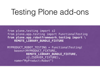 Testing Plone add-ons 
from plone.testing import z2 
from plone.app.testing import FunctionalTesting 
from plone.app.robotframework.testing import  
REMOTE_LIBRARY_BUNDLE_FIXTURE 
! 
MYPRODUCT_ROBOT_TESTING = FunctionalTesting( 
bases=(MYPRODUCT_FIXTURE, 
REMOTE_LIBRARY_BUNDLE_FIXTURE, 
z2.ZSERVER_FIXTURE), 
name="MyProduct:Robot") 
 