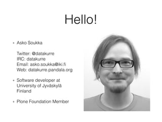 Hello! 
+ Asko Soukka 
Twitter: @datakurre 
IRC: datakurre 
Email: asko.soukka@iki.fi 
Web: datakurre.pandala.org 
+ Software developer at 
University of Jyväskylä 
Finland 
+ Plone Foundation Member 
 