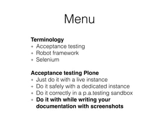 Menu 
Terminology! 
+ Acceptance testing 
+ Robot framework 
+ Selenium 
! 
Acceptance testing Plone! 
+ Just do it with a live instance 
+ Do it safely with a dedicated instance 
+ Do it correctly in a p.a.testing sandbox 
+ Do it with while writing your 
documentation with screenshots 
! 
 
