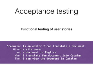 Acceptance testing 
Functional testing of user stories! 
! 
! 
Scenario: As an editor I can translate a document 
Given a site owner 
and a document in English 
When I translate the document into Catalan 
Then I can view the document in Catalan 
 