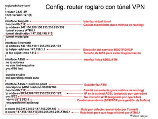 roglaro#show conf ! ! router C827-4V ! IOS version 12.1(5) ! interface Tunnel0 bandwidth 512 ip address 147.156.200.150 255.255.255.252 tunnel source ATM0.1 tunnel destination 147.156.148.113 tunnel mode ipip ! interface Ethernet0 ip address 147.156.159.1 255.255.255.192 ip helper-address 147.156.1.1 ip tcp adjust-mss 1412 ! interface ATM0 no ip address no atm ilmi-keepalive pvc 0/16 ilmi ! bundle-enable dsl operating-mode auto ! interface ATM0.1 point-to-point description ADSL telefono 963692769 bandwidth 512 ip address 80.24.166.172 255.255.255.192 pvc 8/32  vbr-nrt 512 512 1 encapsulation aal5snap ! ip route 0.0.0.0 0.0.0.0 147.156.200.149 ip route 147.156.148.113 255.255.255.255 ATM0.1 Config. router roglaro con túnel VPN IP en la subred ADSL (asignado por operador) No. Circuito ATM (asignado por operador) Caudal ascendente (para métrica de routing) Ruta host para que haga el túnel por ATM0.1 Subinterfaz ATM Interfaz física ADSL/ATM Ruta por defecto: enviar todo por Tunnel0 Caudal ascendente (SCR/PCR para gestión de tráfico) Interfaz virtual túnel Caudal ascendente (para métrica de routing) Dirección del servidor BOOTP/DHCP Tamaño de MSS para evitar fragmentación 