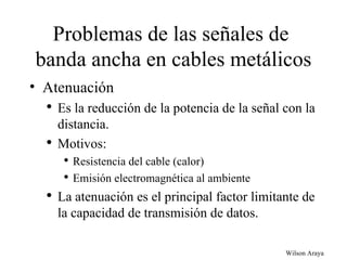 Problemas de las señales de  banda ancha en cables metálicos Atenuación Es la reducción de la potencia de la señal con la distancia. Motivos: Resistencia del cable (calor) Emisión electromagnética al ambiente La atenuación es el principal factor limitante de la capacidad de transmisión de datos. 