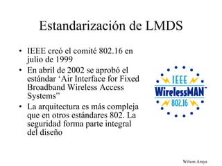 Estandarización de LMDS IEEE creó el comité 802.16 en julio de 1999 En abril de 2002 se aprobó el estándar ‘Air Interface for Fixed Broadband Wireless Access Systems” La arquitectura es más compleja que en otros estándares 802. La seguridad forma parte integral del diseño  