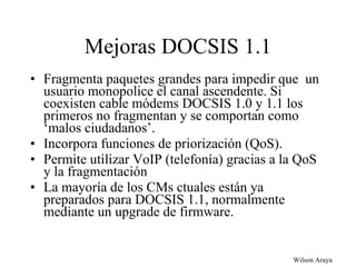 Mejoras DOCSIS 1.1 Fragmenta paquetes grandes para impedir que  un usuario monopolice el canal ascendente. Si coexisten cable módems DOCSIS 1.0 y 1.1 los primeros no fragmentan y se comportan como ‘malos ciudadanos’. Incorpora funciones de priorización (QoS). Permite utilizar VoIP (telefonía) gracias a la QoS y la fragmentación La mayoría de los CMs ctuales están ya preparados para DOCSIS 1.1, normalmente mediante un upgrade de firmware. 