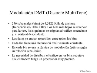 Modulación DMT (Discrete MultiTone) 256 subcanales (bins) de 4,3125 KHz de anchura (frecuencias 0-1104 KHz). Los bins más bajos se reservan para la voz, los siguientes se asignan al tráfico ascendente y  el resto al descendente. Los datos se envían repartidos entre todos los bins Cada bin tiene una atenuación relativamente constante. En cada bin se usa la técnica de modulación óptima según su relación señal/ruido. La necesidad de distribuir el tráfico en los bins requiere que el módem tenga un procesador muy potente. 