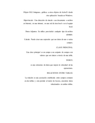 Objeto OLE: Imágenes, gráficos u otros objetos de ActiveX desde
otra aplicación basada en Windows.
Hipervínculo: Una dirección de vínculo a un documento o archivo
en Internet, en una intranet, en una red de área local o en el equipo
local.
Datos Adjuntos: Se utiliza para incluir cualquier tipo de archivo
admitido.
Calculo: Puede crear una expresión que use datos de uno o varios
campos.
CLAVE PRINCIPAL:
Una clave principal es un campo o un conjunto de campos con
valores que son únicos a través de una tabla.
INDICE:
es una estructura de datos que mejora la velocidad de las
operaciones.
RELACIONES ENTRE TABLAS:
La relación es una asociación establecida entre campos comunes
en dos tablas y esto permite al motor de Access, encontrar datos
relacionados en ambas tablas.
 