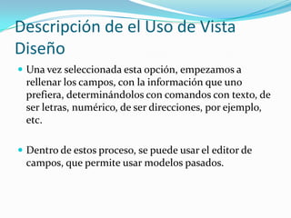 Descripción de el Uso de Vista DiseñoUna vez seleccionada esta opción, empezamos a rellenar los campos, con la información que uno prefiera, determinándolos con comandos con texto, de ser letras, numérico, de ser direcciones, por ejemplo, etc. Dentro de estos proceso, se puede usar el editor de campos, que permite usar modelos pasados.