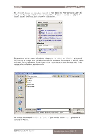 Se selecciona Crear un archivo nuevo y se hace doble clic. Aparecerá otro cuadro de
diálogo en el que se podrá elegir entre crear una Base de datos en blanco, una página de
acceso a datos en blanco, abrir un archivo ya existente…
Para crear un archivo nuevo pulsaremos sobre Base de datos en blanco… Aparecerá
otro cuadro de diálogo en el que se dará nombre a la base de datos que se va a crear. Se de
utilizar un nombre apropiado y relacionado con el contenido de la base de datos, para poder
recuperarla con facilidad posteriormente.
Se escribe el nombre en Nombre de archivo y se pulsa el botón Crear. Aparecerá la
ventana de Access.
 