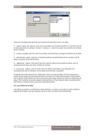 Estas son las diferentes opciones que presenta Access para crear una tabla:
1. Vista Hoja de datos: crea una nueva tabla con formato de tabla. En la primera fila de
la tabla aparecen los campos: Campo 1, Campo 2… sobre los cuales se escriben los nombres
de los campos.
2. Vista Diseño: permite crear los campos manualmente y configurar el diseño de la tabla.
3. Asistente para tablas: el asistente pide las características de los campos y de la
tabla y la genera automáticamente.
4. Importar tabla: esta opción permite importar datos de otra base de datos, que no
necesariamente tiene que estar creada por Access.
5. Vincular tabla: crea vínculos entre las tablas importadas y las originales, las
modificaciones que se efectúen en los datos se transmiten a aquéllas.
Cualquiera de estas opciones es válida para crear una base de datos. Pero las opciones a
través de las cuales se crea personalmente una tabla son Vista Hoja de datos y Vista Diseño.
Con la opción Vista Diseño se crea la estructura para luego rellenar los datos en Vista Hoja de
datos. Pero también se puede empezar directamente en Vista Hoja de datos introduciendo la
información y Access crea la estructura automáticamente.
3.2. Las Vistas de la tabla
Las tablas se pueden ver desde dos vistas distintas, en cada una de ellas no sólo cambia el
aspecto de la tabla, sino que además varían el menú y la barra de herramientas:
 