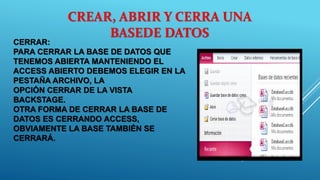CERRAR:
PARA CERRAR LA BASE DE DATOS QUE
TENEMOS ABIERTA MANTENIENDO EL
ACCESS ABIERTO DEBEMOS ELEGIR EN LA
PESTAÑA ARCHIVO, LA
OPCIÓN CERRAR DE LA VISTA
BACKSTAGE.
OTRA FORMA DE CERRAR LA BASE DE
DATOS ES CERRANDO ACCESS,
OBVIAMENTE LA BASE TAMBIÉN SE
CERRARÁ.
CREAR, ABRIR Y CERRA UNA
BASEDE DATOS
 