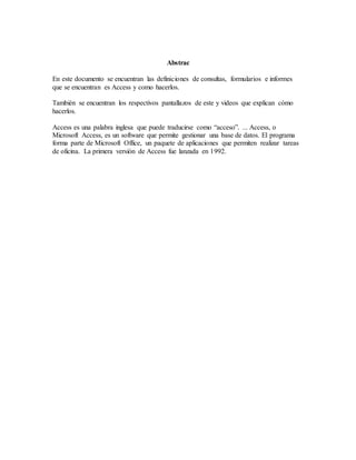 Abstrac
En este documento se encuentran las definiciones de consultas, formularios e informes
que se encuentran es Access y como hacerlos.
También se encuentran los respectivos pantallazos de este y videos que explican cómo
hacerlos.
Access es una palabra inglesa que puede traducirse como “acceso”. ... Access, o
Microsoft Access, es un software que permite gestionar una base de datos. El programa
forma parte de Microsoft Office, un paquete de aplicaciones que permiten realizar tareas
de oficina. La primera versión de Access fue lanzada en 1992.
 