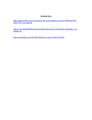 WEBGRAFIA
https://support.office.com/es-es/article/Crear-un-formulario-en-Access-5d550a3d-92e1-
4f38-9772-7e7e21e80c6b
https://www.gcfaprendelibre.org/tecnologia/curso/access_2010/disenar_busquedas_o_co
nsultas/1.do
https://es.slideshare.net/Anto1694/informes-en-access-2010-23291205
 