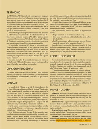 ene-mar 2017 | 15
TESTIMONIO
CUANDO ERA NIÑO, una de mis preocupaciones era ganar
el sustento para sobrevivir. Solía cantar de puerta en puerta
para conseguir recursos con los que atenuar el hambre. Con el
paso de los años, mis preocupaciones dejaron de centrarse en
mi estómago para trasladarse a mi mente y mi corazón. Con
frecuencia me iba a dormir angustiado, atormentado por la
idea que me habían inculcado de un Dios tirano y cruel, más
que de un Padre bondadoso.
Pero un hallazgo marcó profundamente mi vida. Estando
en la biblioteca de la Universidad de Erfurt encontré una Bi-
blia, y en ese momento exclamé: “¡Ah, si Dios quisiese darme
para mí un libro como éste!” Desde allí, mi amor a la Palabra
de Dios jamás cesó, y este encuentro fortuito dio comienzo a
una nueva concepción de Dios y su plan de salvación.
En uno de los momentos difíciles de mi lucha espiritual,
Dios utilizó a un amigo, quien en una conversación me dijo:
“En lugar de martirizarte por tus faltas, échate en los brazos
del Redentor. Confía en él, en la justicia de su vida, en la ex-
piación de su muerte. Escucha al Hijo de Dios, que se hizo
hombre para asegurarte el favor divino. ¡Lutero, ama a quien
te amó primero”!
Fue quien me habló de apartar la mirada de mí mismo y
de fijarla en la Palabra de Dios, para que así pudiera acudir a
Jesús, el Salvador que perdona mis pecados.
ORACIÓNINTERCESORA
Oremos pidiendo a Dios que nos ayude a tener un amor
genuino y recíproco por nuestro Salvador. Que podamos creer
plenamente en la Palabra de Dios y llevarla a los que todavía
no la conocen.
MENSAJE
La semilla de la Palabra, en la vida de Martín Lutero, dio
su fruto. Mientras subía de rodillas la famosa “Escalera de
Pilato” para obtener la indulgencia por sus pecados que lo
atormentaban, vino a su mente el texto bíblico: “El justo
vivirá por la fe” (Rom. 1:17). Inmediatamente se puso de pie
y salió corriendo de ese lugar sintiendo vergüenza y horror,
comprendiendo que la salvación no se gana ni por indulgencias,
ni por méritos propios. Este pasaje marcó a fuego la vida del
reformador y la posteridad del pensamiento cristiano.
Martín Lutero resume su experiencia en una frase sencilla
pero profunda: “Me miré a mí mismo, y vi imposible salvarme;
miré a Jesús, y vi imposible perderme”.
En la Biblia encontramos el relato de dos apóstoles que,
cuando atravesaron un momento de debilidad espiritual, frus-
tración y angustia por sus pecados, tomaron distintos caminos.
Ambos eran íntimos de Jesús, ambos lo traicionaron. Judas
solamente se miró a sí mismo y, abrumado por su pecado, se
ahorcó. Pedro, aun sintiendo culpa por negar a su amigo, deci-
dió mirar únicamente a Jesús y, con arrepentimiento genuino,
fue restituido a la comunión con Dios.
¿En quién fijamos nuestros ojos? El apóstol Pablo nos recuer-
da dónde tenemos que estar enfocados: “Puestos los ojos en
Jesús, el autor y consumador de la fe” (Heb. 12:1). La salvación
está fuera de nosotros. Está en Jesús.
Dios, en su Palabra, enfatiza esta verdad en repetidas oca-
siones:
• El que cree en él no es condenado (Juan 3:18).
• Cree en el Señor Jesús; así tú y tu familia serán salvos.
(Hech. 16:31).
• Justificados, pues, por la fe, tenemos paz para con Dios por
medio de nuestro Señor Jesucristo (Rom. 5:1).
Cuando Lutero comprendió el amor perdonador de Dios,
dedicó sus mejores energías y talentos a enseñar, predicar,
escribir, traducir, para vivir y compartir su descubrimiento.
Imagínate lo que Dios puede llegar a hacer contigo.
ESPÍRITUDEPROFECÍA
“Si mantienen fielmente su integridad cristiana, como el
noble Lutero, los jóvenes pueden ejercer una influencia pode-
rosa en la obra de la reforma. En este tiempo se necesitan tales
hombres. Dios tiene una posición y una obra para cada uno de
ellos” (Signs of the Times, 3 de noviembre, 1881).
“Cuanto más considere el hombre a su Salvador, y llegue a
conocerlo, tanto más se asemejará a su imagen y hará las obras
de Cristo. La época en que vivimos requiere una acción refor-
madora. La luz de la verdad que resplandece sobre nosotros
requiere hombres de acción resuelta y valor moral íntegro,
para que trabajen diligente y perseverantemente en la salvación
de todos aquellos que quieran oír la invitación del Espíritu de
Dios” (Joyas de los Testimonios, t. 1, p. 568).
MANOSALAOBRA
Alabanza: Reúnanse con anticipación los jóvenes encar-
gados de las alabanzas, a fin de ensayar los cantos y para que
la interpretación de la música pueda ser cantada y con ins-
trumentos en vivo.
Testimonio: Que la persona encargada de contar el testi-
monio se disfrace de fraile, como Lutero, y cuente el testimo-
nio en primera persona, basado en el libro El conflicto de los
siglos, capítulo 7.
Oración intercesora: El tema amerita que el momento de
oración sea individual. Puede sonar una suave música instru-
mental de fondo mientras cada uno ora.
Mensaje:Comocomplementodelmensaje,losjóvenespue-
den quedarse después del culto para mirar la película: Martín
Lutero - https://www.youtube.com/watch?v=r_NUmt6XFTs
 