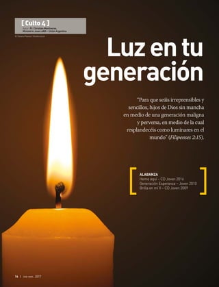 © Tatiana Popova | Shutterstock
16 | ene-mar 2017
“Para que seáis irreprensibles y
sencillos, hijos de Dios sin mancha
en medio de una generación maligna
y perversa, en medio de la cual
resplandecéis como luminares en el
mundo” (Filipenses 2:15).
ALABANZA
Heme aquí – CD Joven 2016
Generación Esperanza – Joven 2010
Brilla en mí II – CD Joven 2009
[ Culto 4 ]
Autor: Pr. Christian Montiveros.
Ministerio Joven AAN – Unión Argentina
Luzentu
generación
 