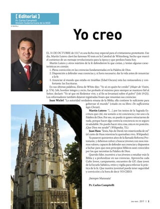 © WolfBlur
ene-mar 2017 | 3
EL 31 DE OCTUBRE de 1517 es una fecha muy especial para el cristianismo protestante. Ese
día, Martín Lutero clavó las famosas 95 tesis en la Catedral de Wittenberg, hecho que marcó
el comienzo de un mensaje revolucionario para la época y que perdura hasta hoy.
Martín Lutero y otros mártires de la fe defendieron lo que creían, y tenían algunas carac-
terísticas en común:
1. Plena convicción en las creencias fundamentadas en la Palabra de Dios.
2. Disposición a defender esas creencias y, si fuera necesario, dar la vida antes de renunciar
a la fe.
3. Anunciar al mundo que estaba en tinieblas (Edad Oscura) esta luz restauradora y con-
fortante: las Escrituras.
En sus últimas palabras, Elena de White dijo: “Yo sé en quién he creído” (Mujer de Visión,
p. 574). Job, hombre íntegro y recto, fue probado al máximo pero siempre se mantuvo fiel al
Señor; declaró: “Yo sé que mi Redentor vive, y al fin se levantará sobre el polvo” (Job 19:25).
Los reformadores también dejaron registradas frases que resumían sus creencias:
Juan Wiclef: “La autoridad verdadera emana de la Biblia; ella contiene lo suficiente para
gobernar el mundo” (citado en su libro: De sufficientia
legis Christi).
Martín Lutero: “[…] por los textos de la Sagrada Es-
critura que cité, me someto a mi conciencia y me uno a la
Palabra de Dios. Por eso, no puedo ni quiero retractarme de
nada, porque hacer algo contra la conciencia no es seguro
ni saludable. No puedo hacer otra cosa, esta es mi posición.
¡Que Dios me ayude!” (Wikipedia, TL).
Juan Huss: “Jesús, hijo de David, ten misericordia de mí”
(el canto de Huss mientras lo quemaban vivo, Wikipedia).
Ya pasaron quinientos años de la llamada Reforma Pro-
testante, y debemos volver a buscar jóvenes con esos mis-
mos valores, capaces de defender sus creencias y dispuestos
a luchar para que esos principios bíblicos sean conocidos
por los que necesitan la Palabra de Dios.
Querido líder, incentiva a tus jóvenes a estudiar más la
Biblia y a profundizar en sus creencias. Aprovecha cada
Culto Joven, campamento, encuentro de GP, clase joven
de la Escuela Sabática, retiro y vigilia para reforzar la prác-
tica de la fe. Que nuestra juventud pueda tener seguridad
y convicción a la hora de decir YO CREO.
¡Siempre Maranata!
Pr. Carlos Campitelli
Yo creo
[ Editorial ]
Pr. Carlos Campitelli
División Sudamericana de la IASD
 