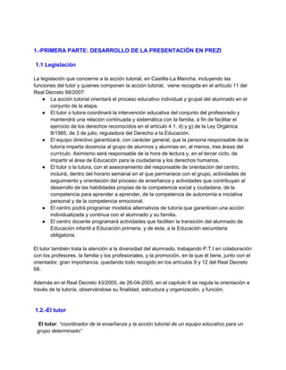 1.-PRIMERA PARTE: DESARROLLO DE LA PRESENTACIÓN EN PREZI
1.1 Legislación
La legislación que concierne a la acción tutorial, en Castilla-La Mancha, incluyendo las
funciones del tutor y quienes componen la acción tutorial, viene recogida en el artículo 11 del
Real Decreto 68/2007:
● La acción tutorial orientará el proceso educativo individual y grupal del alumnado en el
conjunto de la etapa.
● El tutor o tutora coordinará la intervención educativa del conjunto del profesorado y
mantendrá una relación continuada y sistemática con la familia, a fin de facilitar el
ejercicio de los derechos reconocidos en el artículo 4.1. d) y g) de la Ley Orgánica
8/1985, de 3 de julio, reguladora del Derecho a la Educación.
● El equipo directivo garantizará, con carácter general, que la persona responsable de la
tutoría imparta docencia al grupo de alumnos y alumnas en, al menos, tres áreas del
currículo. Asimismo será responsable de la hora de lectura y, en el tercer ciclo, de
impartir el área de Educación para la ciudadanía y los derechos humanos.
● El tutor o la tutora, con el asesoramiento del responsable de orientación del centro,
incluirá, dentro del horario semanal en el que permanece con el grupo, actividades de
seguimiento y orientación del proceso de enseñanza y actividades que contribuyan al
desarrollo de las habilidades propias de la competencia social y ciudadana, de la
competencia para aprender a aprender, de la competencia de autonomía e iniciativa
personal y de la competencia emocional.
● El centro podrá programar modelos alternativos de tutoría que garanticen una acción
individualizada y continua con el alumnado y su familia.
● El centro docente programará actividades que faciliten la transición del alumnado de
Educación infantil a Educación primaria, y de ésta, a la Educación secundaria
obligatoria.
El tutor también trata la atención a la diversidad del alumnado, trabajando P.T.I en colaboración
con los profesores, la familia y los profesionales, y la promoción, en la que él tiene, junto con el
orientador, gran importancia, quedando todo recogido en los artículos 9 y 12 del Real Decreto
68.
Además en el Real Decreto 43/2005, de 26-04-2005, en el capítulo II se regula la orientación a
través de la tutoría, observándose su finalidad, estructura y organización, y función.

1.2.-El tutor
El tutor: “coordinador de la enseñanza y la acción tutorial de un equipo educativo para un
grupo determinado”

 