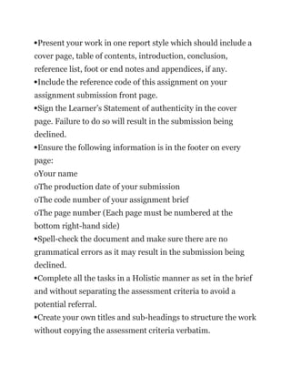 Present your work in one report style which should include a
cover page, table of contents, introduction, conclusion,
reference list, foot or end notes and appendices, if any.
Include the reference code of this assignment on your
assignment submission front page.
Sign the Learner’s Statement of authenticity in the cover
page. Failure to do so will result in the submission being
declined.
Ensure the following information is in the footer on every
page:
oYour name
oThe production date of your submission
oThe code number of your assignment brief
oThe page number (Each page must be numbered at the
bottom right-hand side)
Spell-check the document and make sure there are no
grammatical errors as it may result in the submission being
declined.
Complete all the tasks in a Holistic manner as set in the brief
and without separating the assessment criteria to avoid a
potential referral.
Create your own titles and sub-headings to structure the work
without copying the assessment criteria verbatim.
 