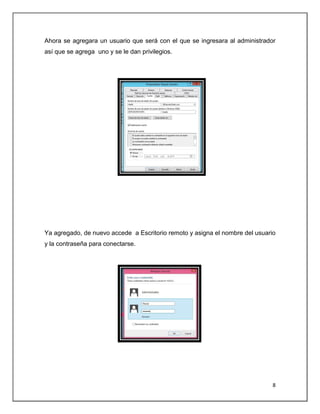 8
Ahora se agregara un usuario que será con el que se ingresara al administrador
así que se agrega uno y se le dan privilegios.
Ya agregado, de nuevo accede a Escritorio remoto y asigna el nombre del usuario
y la contraseña para conectarse.
 