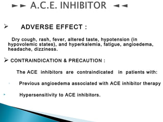  ADVERSE EFFECT :
Dry cough, rash, fever, altered taste, hypotension (in
hypovolemic states), and hyperkalemia, fatigue, angioedema,
headache, dizziness.
 CONTRAINDICATION & PRECAUTION :
The ACE inhibitors are contraindicated in patients with:
◦ Previous angioedema associated with ACE inhibitor therapy
 Hypersensitivity to ACE inhibitors.
 