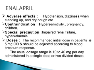  Adverse effects : Hypotension, dizziness when
standing up, and dry cough etc.
Contraindication : Hypersensitivity , pregnancy,
children.
Special precaution :Impaired renal failure,
hyperkalaemia
 Doses : The recommended initial dose in patients is
5 mg OD & should be adjusted according to blood
pressure response.
The usual dosage range is 10 to 40 mg per day
administered in a single dose or two divided doses.
 