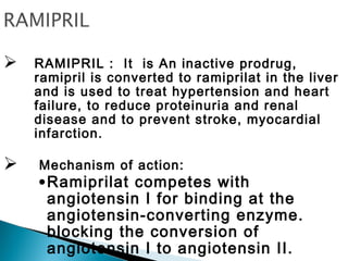  RAMIPRIL : It is An inactive prodrug,
ramipril is converted to ramiprilat in the liver
and is used to treat hypertension and heart
failure, to reduce proteinuria and renal
disease and to prevent stroke, myocardial
infarction.
 Mechanism of action:
•Ramiprilat competes with
angiotensin I for binding at the
angiotensin-converting enzyme.
blocking the conversion of
angiotensin I to angiotensin II.
 