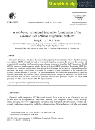 A cell-based variational inequality formulation of the
dynamic user optimal assignment problem
Hong K. Lo *, W.Y. Szeto
Department of Civil Engineering, Hong Kong University of Science and Technology, Clear Water Bay,
Kowloon, Hong Kong, People’s Republic of China
Received 12 May 2000; received in revised form 28 December 2000; accepted 28 February 2001
Abstract
This paper developed a cell-based dynamic traffic assignment formulation that follows the ideal dynamic
user optimal (DUO) principle through a variational inequality approach. To improve the accuracy of
dynamic traffic modeling, this formulation encapsulates a network version of the Cell Transmission Model
(CTM). Moreover, this formulation satisfies the first-in-first-out (FIFO) conditions through the CTM. For
solutions, we employed an alternating direction method developed for co-coercive variational inequality
problems. We set up two scenarios to evaluate the properties of this formulation, in the areas of traffic
dynamics and the ideal DUO principle. The results showed that the formulation was capable of capturing
dynamic phenomena, such as shockwaves, queue formation and dissipation. Moreover, the results dem-
onstrated that this cell-based formulation produced solutions that precisely followed the ideal DUO
principle.  2002 Elsevier Science Ltd. All rights reserved.
Keywords: Dynamic traffic assignment; Variational inequality
1. Introduction
Dynamic traffic assignment (DTA) models recently have attracted a lot of research interest
in the areas of transportation, operations research and computer science. Their develop-
ments basically follow two approaches: simulation and mathematical formulation. The first ap-
proach emphasizes microscopic traffic flow characteristics. Strict adherence to traffic assignment
Transportation Research Part B 36 (2002) 421–443
www.elsevier.com/locate/trb
*
Corresponding author. Tel.: +852-2358-8742; fax: +852-2358-1534.
E-mail address: cehklo@ust.hk (H.K. Lo).
0191-2615/02/$ - see front matter  2002 Elsevier Science Ltd. All rights reserved.
PII: S0191-2615(01)00011-X
 