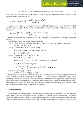 direction. First, we denote the set K being the same as Rn2
þ and the residual error function for the
problem under consideration as:
eðx; bÞ ¼ eðf; u; bÞ ¼
f PK f b½nðfÞ AT
u
bðAf qÞ

;
where b is a (set of) given penalty parameter(s) and PKfg the projection on K. It can be verified
readily that if eðx; bÞ ¼ 0, the VIP expressed in (17) and (18) is solved. Furthermore, we define
rðx; bÞ as:
rðx; bÞ ¼
f PKff b½nðfÞ AT
ðu bðAf qÞÞ g
bðAf qÞ

: ð21Þ
Likewise, it can be verified that solving the VIP (17) and (18) is equivalent to finding a zero point
of rðx; bÞ.
The detailed algorithmic steps are the following:
Step 0. Given an initial arbitrary point x ¼ ðf0
; u0
ÞT
2 K Rn4 and positive constants
b  4l; e  0, set k ¼ 0
Step 1. Compute 
x
xk
¼ ð
f
fk
; 
u
uk
ÞT
2 K Rn4 by:

f
fk
¼ PKffk
b½nðfk
Þ AT
ðuk
bðAfk
qÞÞ g

u
uk
¼ uk
bðA
f
fk
qÞ
Step 2. Compute xkþ1
¼ ðfk
; uk
ÞT
2 K Rn4
xkþ1
¼ xk
tkckðxk

x
xk
Þ,
where tk ¼ dk 1 b
4l
 
; dk 2 ð0; 2Þ such that tk 2 ð0; 1Þ and
ck ¼ krðxk
; bÞk2
=krðxk
; bk2
H with
H ¼
I þ bAT
A 0
0 I

and krðxk
; bÞk2
H ¼ rT
ðxk
; bÞHrðxk
; bÞ
Step 3. If krðxkþ1
; bÞk  e, stop;
Else set k ¼ k þ 1 and go to Step 1
Each iteration requires the determination of the actual route travel time vector nðfk
Þ from route
flows of the last iteration. For this purpose, the CTM and the averaging scheme (14) for the entire
modeling horizon are executed once per iteration. Furthermore, the algorithm requires merely
projections on the non-negative orthant (Step 1) without the need for any matrix inversion. Thus,
the computational load per iteration is mild. We are able to solve relatively large networks with
this code in reasonable time, as discussed in Section 5.
5. Numerical studies
To illustrate this cell-based DUO formulation, we set up two test scenarios. The first scenario
is set up to illustrate the dynamic traffic phenomena captured by this formulation. To clearly
show the traffic dynamics without being smeared by other factors, this scenario does not pro-
vide for route choice considerations for each OD pair. In the second scenario, we demonstrate
H.K. Lo, W.Y. Szeto / Transportation Research Part B 36 (2002) 421–443 433
 