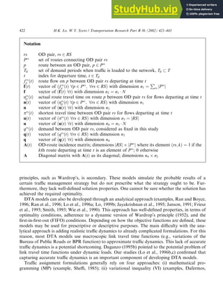 principles, such as Wardrop’s, is secondary. These models simulate the probable results of a
certain traffic management strategy but do not prescribe what the strategy ought to be. Fur-
thermore, they lack well-defined solution properties. One cannot be sure whether the solution has
achieved the required optimality.
DTA models can also be developed through an analytical approach (examples, Ran and Boyce,
1996; Ran et al., 1996; Lo et al., 1996a; Lo, 1999b; Jayakrishnan et al., 1995; Janson, 1991; Friesz
et al., 1993; Smith, 1993; Wie et al., 1990). This approach has well-defined properties, in terms of
optimality conditions, adherence to a dynamic version of Wardrop’s principle (1952), and the
first-in-first-out (FIFO) conditions. Depending on how the objective functions are defined, these
models may be used for prescriptive or descriptive purposes. The main difficulty with the ana-
lytical approach is adding realistic traffic dynamics to already complicated formulations. For this
reason, most DTA models use macroscopic link travel time functions (e.g., variations of the
Bureau of Public Roads or BPR function) to approximate traffic dynamics. This lack of accurate
traffic dynamics is a potential shortcoming. Daganzo (1995b) pointed to the potential problem of
link travel time functions under dynamic loads. Our studies (Lo et al., 1996b,c) confirmed that
capturing accurate traffic dynamics is an important component of developing DTA models.
Traffic assignment formulations generally rely on four approaches: (i) mathematical pro-
gramming (MP) (example, Sheffi, 1985); (ii) variational inequality (VI) (examples, Dafermos,
Notation
rs OD pair, rs 2 RS
Prs
set of routes connecting OD pair rs
p route between an OD pair, p 2 Prs
Td set of demand periods when traffic is loaded to the network, Td  T
t index for departure time, t 2 Td
f rs
p ðtÞ route flow on p between OD pair rs departing at time t
fðtÞ vector of ðf rs
p ðtÞ 8p 2 Prs
; 8rs 2 RSÞ with dimension n1 ¼
P
rs jPrs
j
f vector of ðfðtÞ 8tÞ with dimension n2 ¼ n1  N
grs
p ðtÞ actual route travel time on route p between OD pair rs for flows departing at time t
nðtÞ vector of ðgrs
p ðtÞ 8p 2 Prs
; 8rs 2 RSÞ with dimension n1
n vector of ðnðtÞ 8tÞ with dimension n2
prs
ðtÞ shortest travel time between OD pair rs for flows departing at time t
uðtÞ vector of ðprs
ðtÞ 8rs 2 RSÞ with dimension n3 ¼ jRSj
u vector of ðuðtÞ 8tÞ with dimension n4 ¼ n3  N
qrs
ðtÞ demand between OD pair rs, considered as fixed in this study
qðtÞ vector of ðqrs
ðtÞ 8rs 2 RSÞ with dimension n3
q vector of ðqðtÞ 8tÞ with dimension n4
AðtÞ OD-route incidence matrix; dimensions jRSj jPrs
j where its element ðrs; kÞ ¼ 1 if the
kth route departing at time t is an element of Prs
; 0 otherwise
A Diagonal matrix with AðtÞ as its diagonal; dimensions n4 n2
422 H.K. Lo, W.Y. Szeto / Transportation Research Part B 36 (2002) 421–443
 