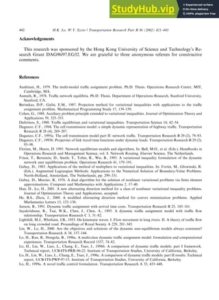 Acknowledgements
This research was sponsored by the Hong Kong University of Science and Technology’s Re-
search Grant DAG96/97.EG32. We are grateful to three anonymous referees for constructive
comments.
References
Aashtiani, H., 1979. The multi-modal traffic assignment problem. Ph.D. Thesis. Operations Research Center, MIT,
Cambridge, MA.
Asmuth, R., 1978. Traffic network equilibria. Ph.D. Thesis. Department of Operations Research, Stanford University,
Stanford, CA.
Bertsekas, D.P., Gafni, E.M., 1987. Projection method for variational inequalities with applications to the traffic
assignment problem. Mathematical Programming Study 17, 139–159.
Cohen, G., 1988. Auxiliary problem principle extended to variational inequalities. Journal of Optimization Theory and
Applications 59, 325–333.
Dafermos, S., 1980. Traffic equilibrium and variational inequalities. Transportation Science 14, 42–54.
Daganzo, C.F., 1994. The cell transmission model: a simple dynamic representation of highway traffic. Transportation
Research B 28 (4), 269–287.
Daganzo, C.F., 1995a. The cell transmission model part II: network traffic. Transportation Research B 29 (2), 79–93.
Daganzo, C.F., 1995b. Properties of link travel time functions under dynamic loads. Transportation Research B 29 (2),
93–98.
Florian, M., Hearn, D. 1995. Network equilibrium models and algorithms. In: Ball, M.O., et al. (Eds.), Handbooks in
Operations Research and Management Science, vol. 8. Network Routing. Elsevier Science, The Netherlands.
Friesz, T., Bernstein, D., Smith, T., Tobin, R., Wie, B., 1993. A variational inequality formulation of the dynamic
network user equilibrium problem. Operations Research 41, 179–191.
Gabay, D., 1983. Applications of the method of multipliers to variational inequalities. In: Fortin, M., Glowinski, R.
(Eds.), Augmented Lagrangian Methods: Applications to the Numerical Solution of Boundary-Value Problems.
North-Holland, Amsterdam, The Netherlands, pp. 299–331.
Gabay, D., Mercier, B., 1976. A dual algorithm for the solution of nonlinear variational problems via finite element
approximations. Computer and Mathematics with Applications 2, 17–40.
Han, D., Lo, H., 2001. A new alternating direction method for a class of nonlinear variational inequality problems.
Journal of Optimization Theory and Applications, accepted.
He, B.S., Zhou, J., 2000. A modified alternating direction method for convex minimization problems. Applied
Mathematics Letters 13, 123–130.
Janson, B., 1991. Dynamic traffic assignment with arrival time costs. Transportation Research B 25, 143–161.
Jayakrishnan, R., Tsai, W.K., Chen, J., Chen, A., 1995. A dynamic traffic assignment model with traffic flow
relationship. Transportation Research C 3, 51–82.
Lighthill, M.J., Whitham, J.B., 1955. On kinematic waves. I. Flow movement in long rivers. II. A theory of traffic flow
on long crowded road. Proceedings of Royal Society A 229, 281–345.
Lin, W., Lo, H., 2000. Are the objectives and solutions of the dynamic user-equilibrium models always consistent?
Transportation Research A 34, 137–144.
Lo, H., Ran, B., Hongola, B., 1996a. A multi-class dynamic traffic assignment model: formulation and computational
experiences. Transportation Research Record 1537, 74–82.
Lo, H., Lin, W., Liao, L., Chang, E., Tsao, J., 1996b. A comparison of dynamic traffic models: part I framework.
Technical report, UCB-ITS-PRR-96-22. Institute of Transportation Studies, University of California, Berkeley.
Lo, H., Lin, W., Liao, L., Chang, E., Tsao, J., 1996c. A comparison of dynamic traffic models: part II results. Technical
report, UCB-ITS-PWP-97-15. Institute of Transportation Studies, University of California, Berkeley.
Lo, H., 1999a. A novel traffic control formulation. Transportation Research A 33, 433–448.
442 H.K. Lo, W.Y. Szeto / Transportation Research Part B 36 (2002) 421–443
 