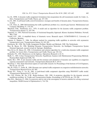 Lo, H., 1999b. A dynamic traffic assignment formulation that encapsulates the cell transmission model. In: Ceder, A.,
(Ed.), Transportation and Traffic Theory, pp. 327–350.
Lo, H., 2001. A cell-based traffic control formulation: strategies and benefits of dynamic plans. Transportation Science,
in press.
Lo, H., Chen, A., 2000. Reformulating the traffic equilibrium problem via a smooth gap function. Mathematical and
Computer Modelling 31, 179–195.
Merchant, D.K., Nemhauser, G.L., 1978. A model and an algorithm for the dynamic traffic assignment problem.
Transportation Science 12, 183–199.
Nagurney, A., 1993. Network Economics: A Variational Inequality Approach. Kluwer Academic Publishers, Norwell,
MA, USA.
Newell, G.F., 1991. A simplified theory of kinematic waves. Research report, UCB-ITS-RR-91-12. University of
California, Berkeley.
Nguyen, S., Dupius, C., 1984. An efficient method for computing traffic equilibria in networks with asymmetric
transportation costs. Transportation Science 18, 185–202.
Patriksson, M., 1994. The Traffic Assignment Problem: Models and Methods. VSP, The Netherlands.
Ran, B., Boyce, D., 1996. Modeling Dynamic Transportation Networks. An Intelligent Transportation System
Oriented Approach, second revised ed. Springer, Heidelberg.
Ran, B, Lo, H., Boyce, D., 1996. A formulation and solution algorithm for a multi-class dynamic traffic assignment
problem. In: Lesort (Ed.), Transportation and Traffic Theory, pp. 195–216.
Richards, P.I., 1956. Shockwaves on the highway. Operations Research 4, 42–51.
Sheffi, Y., 1985. Urban Transportation Networks: Equilibrium Analysis with Mathematical Programming Methods.
Prentice-Hall, Englewood Cliffs, NJ.
Smith, M.J., 1993. A new dynamic traffic and the existence and calculation of dynamic user equilibria on congestion
capacity-constrained road networks. Transportation Research B 27, 49–63.
Wardrop, J., 1952. Some theoretical aspects of road traffic research. In: Proceedings of the Institute of Civil Engineers,
Part II, pp. 325–378.
Wie, B., Friesz, T., Tobin, R., 1990. Dynamic user optimal traffic assignment on congestion multidestination networks.
Transportation Research B 24, 431–442.
Wong, S.C., Yang, C., Lo, H., 2001. A path-based traffic assignment algorithm using TRANSYT traffic model.
Transportation Research B 35, 163–181.
Wu, J.H., Florian, M., Xu, Y.W., Rubio-Ardanaz, J.M., 1998. A projection algorithm for the dynamic network
equilibrium problem. In: Traffic and Transportation Studies. Proceedings of ICTTS 98, pp. 379–390.
Zhu, D.L., Marcotte, P., 1996. Co-coercivity and its role in the convergence of iterative schemes for solving variational
inequalities. SIAM Journal of Optimization 6, 714–726.
H.K. Lo, W.Y. Szeto / Transportation Research Part B 36 (2002) 421–443 443
 