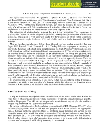 The equivalence between the DUO problem (1)–(4) and VIðn; XÞ (5)–(6) is established in Ran
and Boyce (1996) and not repeated here. The existence of solution of VIðn; XÞ requires that: (i) n is
a continuous function of f and (ii) X is a non-empty compact convex set (Theorem 1.4 in
Nagurney, 1993). For this time-discretized problem, care must be exercised to ensure the conti-
nuity of n with respect to f. This consideration will be further elaborated in Section 3. The second
requirement is satisfied for the linear demand constraints depicted in X.
The uniqueness of solution further requires that n is strongly monotone. This requirement is
generally not fulfilled for traffic assignment problems, making multiple route-flow solutions un-
avoidable. This aspect is well known in route-flow formulations of static traffic assignment
problems (see for example, Aashtiani, 1979) and exhibits itself in a similar fashion in this DUO
problem.
Most of the above development follows from ideas of previous studies (examples, Ran and
Boyce, 1996; Lo et al., 1996a; Friesz et al., 1993). The key difference we propose in this study is in
how traffic dynamics and actual route travel times are modeled. Previous VI formulations, gen-
erally considered traffic dynamics as additional side constraints in X. This approach makes direct
VI solution methods based on projections on X rather difficult. To rectify this problem, they
generally transformed the VI formulation to an equivalent mathematical program through a
relaxation technique and solved the resultant mathematical program repeatedly instead. There are
a number of issues associated with this approach that requires attention. First, representing traffic
dynamics as side constraints explicitly is cumbersome and makes solution difficult, especially, if
more complicated (but realistic) traffic models are attempted (see Lo, 1999b). Second, compu-
tationally, this may not be efficient, as the entire ‘‘relaxed’’ mathematical program (which is te-
dious to solve by itself) is solved hundreds of times for solutions. Third, there is no guarantee that
the route travel time function is differentiable with respect to route flows especially if stop-and-go
queued traffic is considered; deeming techniques based on sub-gradient solution methods neces-
sary, which could introduce further computational inefficiency.
To overcome the above difficulties, in this study, rather than considering traffic dynamics as
constraints, we model it as a mapping of f directly, which then allows us to determine n as a
function of f. In Section 3, we discuss in some detail how this is achieved.
3. Dynamic traffic flow modeling
A key to this model development is the determination of the actual travel times n from the
route flows f. Many dynamic link travel time functions or even traffic simulation models could be
used for this purpose. This VIP imposes no particular restrictions on the use of traffic models as
long as they maintain n as a continuous function of f.
To capture traffic dynamics, this formulation encapsulates the CTM (Daganzo, 1994, 1995a) as
the underlying dynamic traffic model. For this purpose, CTM seems to strike an appropriate
balance between capturing sufficient details for modeling queue dynamics and leaving out mi-
croscopic features that would slow down computation. The following subsection describes the
basic principles of CTM. Note that we distinguish the difference between two time indices: t
defined earlier refers to the traffic’s departure time; whereas x to be used in the following is to
keep track of the departed traffic along its course in the network.
H.K. Lo, W.Y. Szeto / Transportation Research Part B 36 (2002) 421–443 425
 