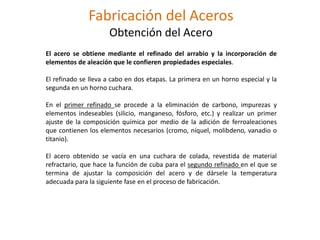 Fabricación del Aceros
Obtención del Acero
El acero se obtiene mediante el refinado del arrabio y la incorporación de
elementos de aleación que le confieren propiedades especiales.
El refinado se lleva a cabo en dos etapas. La primera en un horno especial y la
segunda en un horno cuchara.
En el primer refinado se procede a la eliminación de carbono, impurezas y
elementos indeseables (silicio, manganeso, fósforo, etc.) y realizar un primer
ajuste de la composición química por medio de la adición de ferroaleaciones
que contienen los elementos necesarios (cromo, níquel, molibdeno, vanadio o
titanio).
El acero obtenido se vacía en una cuchara de colada, revestida de material
refractario, que hace la función de cuba para el segundo refinado en el que se
termina de ajustar la composición del acero y de dársele la temperatura
adecuada para la siguiente fase en el proceso de fabricación.
 