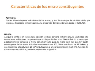 Características de los micro constituyentes
AUSTENITA
Este es el constituyente más denso de los aceros, y está formado por la solución sólida, por
inserción, de carbono en hierro gamma. La proporción de C disuelto varía desde el 0 al 1.76%
FERRITA
Aunque la ferrita es en realidad una solución sólida de carbono en hierro alfa, su solubilidad a la
temperatura ambiente es tan pequeña que no llega a disolver ni un 0.008% de C. Es por esto que
prácticamente se considera la ferrita como hierro alfa puro. La ferrita es el más blando y dúctil
constituyente de los aceros. Cristaliza en una estructura BCC. Tiene una dureza de 95 Vickers, y
una resistencia a la rotura de 28 kg/mm2, llegando a un alargamiento del 35 al 40%. Además de
todas estas características, presenta propiedades magnéticas.
 