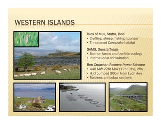 Isles of Mull, Staffa, Iona
•  Crofting, sheep, fishing, tourism
•  Threatened Corncrake habitat
SAMS, Dunstaffnage
•  Salmon farms and benthic ecology
•  International consultation
Ben Cruachan Reserve Power Scheme
•  440 MW 22hr Max (12hr Rsv), 28s
•  H2O pumped 360m from Loch Awe
•  Turbines are below sea level
 