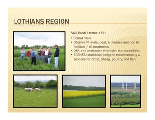 SAC, Bush Estates, CEH
•  Cereal trials
•  Observe N levels, pest, & disease reaction to
   fertilizer / till treatments
•  DNA and molecular chemistry lab capabilities
•  EGENES: statistical pedigree recordkeeping &
   services for cattle, sheep, poultry, and fish
 