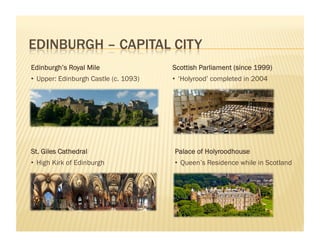 Edinburgh’s Royal Mile                 Scottish Parliament (since 1999)
•  Upper: Edinburgh Castle (c. 1093)   •  ‘Holyrood’ completed in 2004




St. Giles Cathedral                    Palace of Holyroodhouse
•  High Kirk of Edinburgh              •  Queen’s Residence while in Scotland
 
